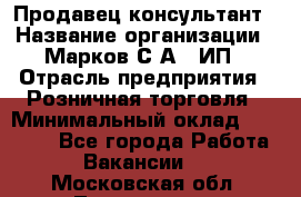 Продавец-консультант › Название организации ­ Марков С.А., ИП › Отрасль предприятия ­ Розничная торговля › Минимальный оклад ­ 11 000 - Все города Работа » Вакансии   . Московская обл.,Лыткарино г.